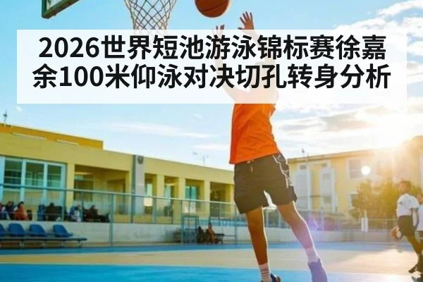 2026世界短池游泳锦标赛徐嘉余100米仰泳对决切孔转身分析